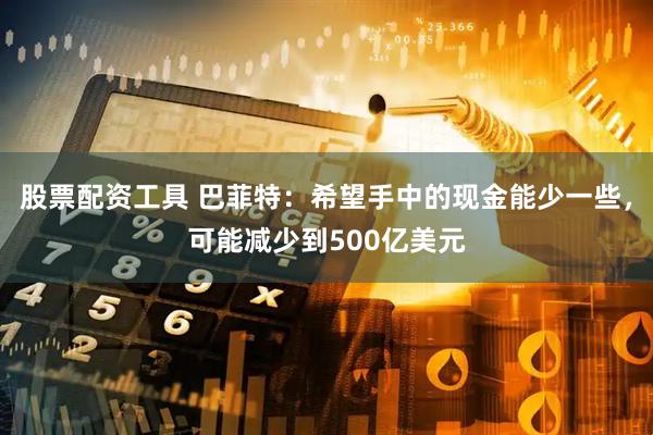 股票配资工具 巴菲特：希望手中的现金能少一些，可能减少到500亿美元