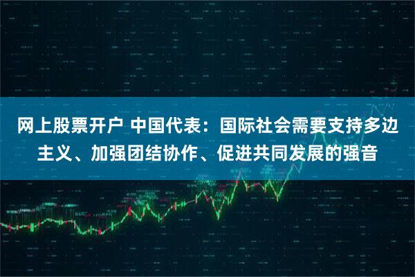 网上股票开户 中国代表：国际社会需要支持多边主义、加强团结协作、促进共同发展的强音