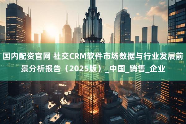 国内配资官网 社交CRM软件市场数据与行业发展前景分析报告（2025版）_中国_销售_企业