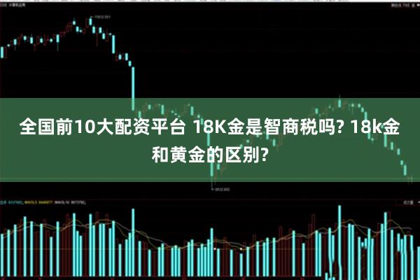 全国前10大配资平台 18K金是智商税吗? 18k金和黄金的区别?