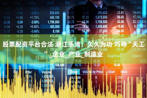 股票配资平台合法 浙江乐清：久久为功 巧夺“天工”_企业_产业_制造业