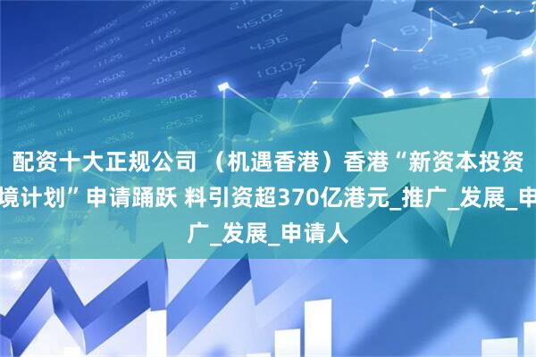 配资十大正规公司 （机遇香港）香港“新资本投资者入境计划”申请踊跃 料引资超370亿港元_推广_发展_申请人