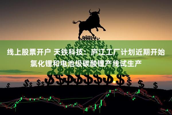 线上股票开户 天铁科技：庐江工厂计划近期开始氯化锂和电池级碳酸锂产线试生产