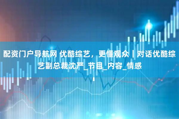 配资门户导航网 优酷综艺，更懂观众｜对话优酷综艺副总裁沈严_节目_内容_情感