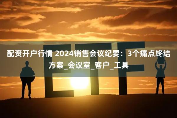 配资开户行情 2024销售会议纪要：3个痛点终结方案_会议室_客户_工具