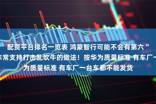 配资平台排名一览表 鸿蒙智行可能不会有第六“界”！余承东：非常支持打击乱吹牛的做法！按华为质量标准 有车厂一台车都不能发货