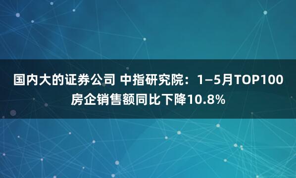 国内大的证券公司 中指研究院：1—5月TOP100房企销售额同比下降10.8%