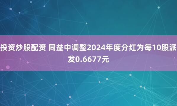 投资炒股配资 同益中调整2024年度分红为每10股派发0.6677元