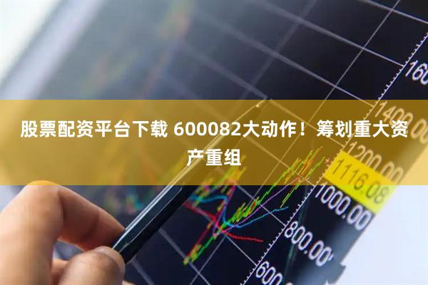 股票配资平台下载 600082大动作！筹划重大资产重组