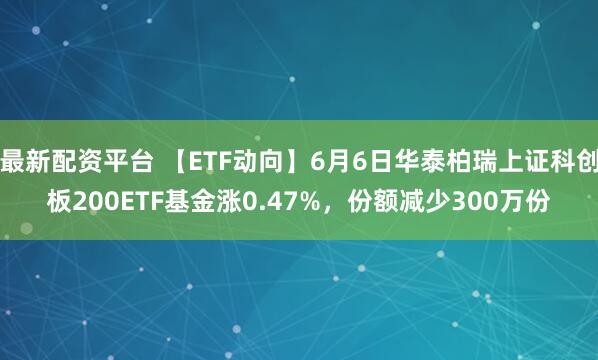 最新配资平台 【ETF动向】6月6日华泰柏瑞上证科创板200ETF基金涨0.47%，份额减少300万份