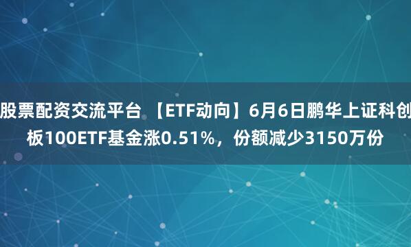 股票配资交流平台 【ETF动向】6月6日鹏华上证科创板100ETF基金涨0.51%，份额减少3150万份