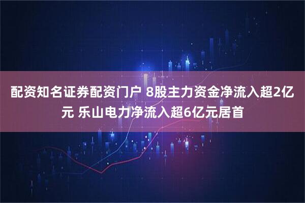 配资知名证券配资门户 8股主力资金净流入超2亿元 乐山电力净流入超6亿元居首