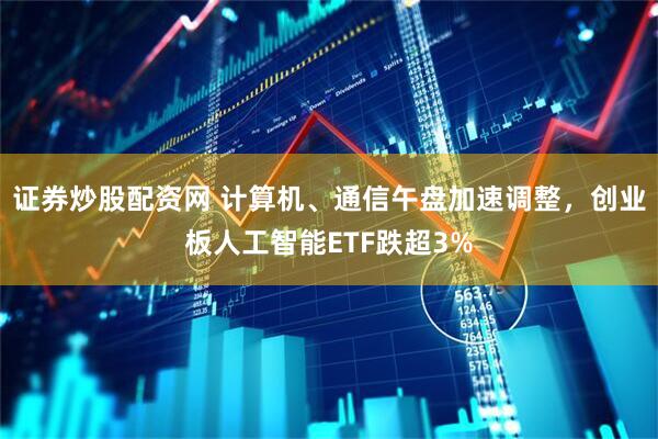 证券炒股配资网 计算机、通信午盘加速调整，创业板人工智能ETF跌超3%