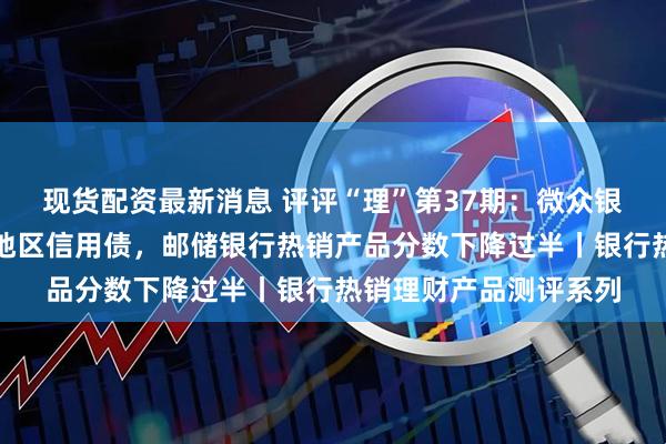 现货配资最新消息 评评“理”第37期：微众银行推荐产品主投江浙地区信用债，邮储银行热销产品分数下降过半丨银行热销理财产品测评系列