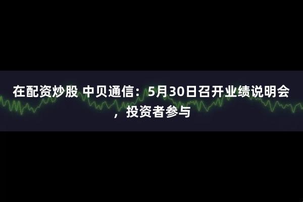 在配资炒股 中贝通信：5月30日召开业绩说明会，投资者参与