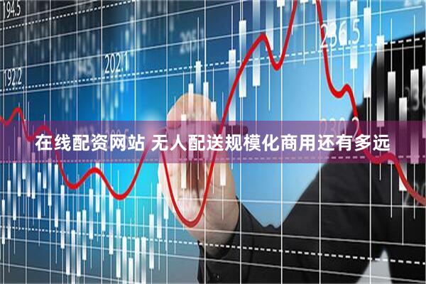 在线配资网站 无人配送规模化商用还有多远