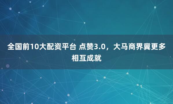全国前10大配资平台 点赞3.0，大马商界冀更多相互成就