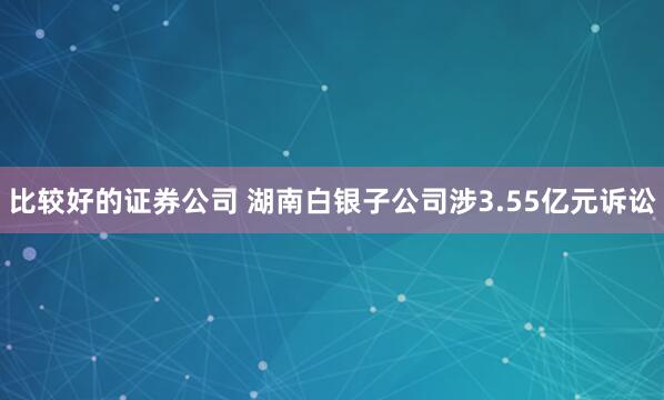 比较好的证券公司 湖南白银子公司涉3.55亿元诉讼