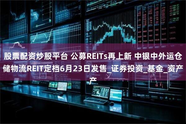 股票配资炒股平台 公募REITs再上新 中银中外运仓储物流REIT定档6月23日发售_证券投资_基金_资产