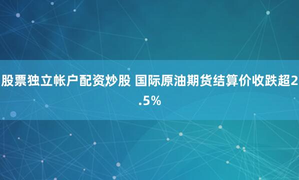 股票独立帐户配资炒股 国际原油期货结算价收跌超2.5%