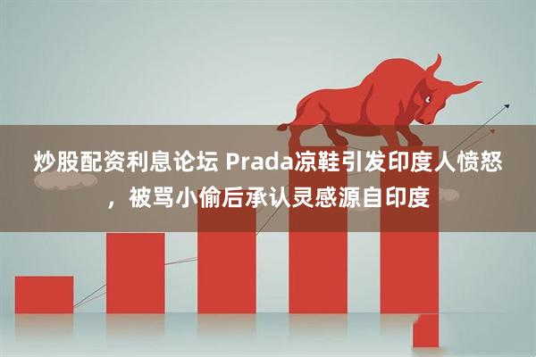 炒股配资利息论坛 Prada凉鞋引发印度人愤怒，被骂小偷后承认灵感源自印度