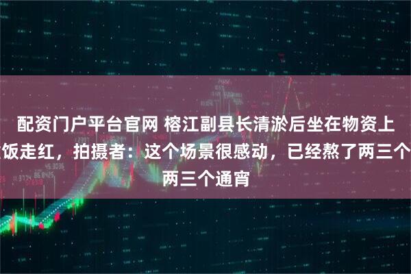 配资门户平台官网 榕江副县长清淤后坐在物资上吃盒饭走红，拍摄者：这个场景很感动，已经熬了两三个通宵
