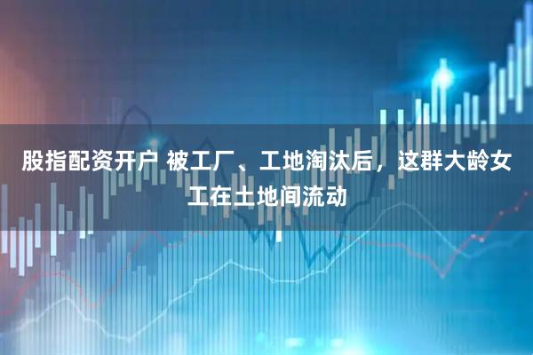 股指配资开户 被工厂、工地淘汰后，这群大龄女工在土地间流动