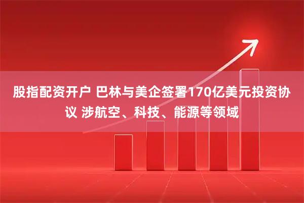 股指配资开户 巴林与美企签署170亿美元投资协议 涉航空、科技、能源等领域