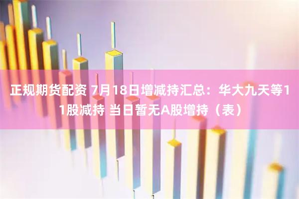 正规期货配资 7月18日增减持汇总：华大九天等11股减持 当日暂无A股增持（表）