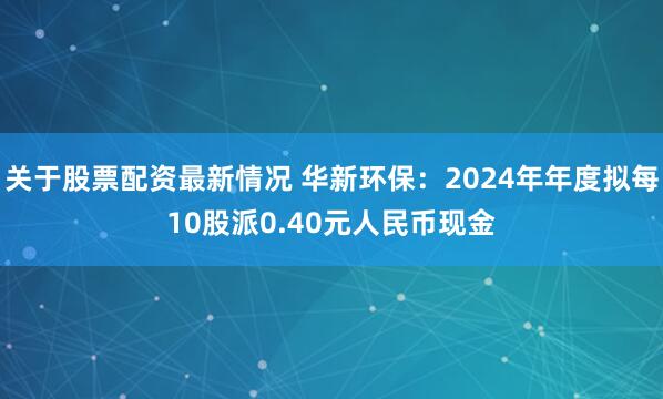 关于股票配资最新情况 华新环保：2024年年度拟每10股派0.40元人民币现金