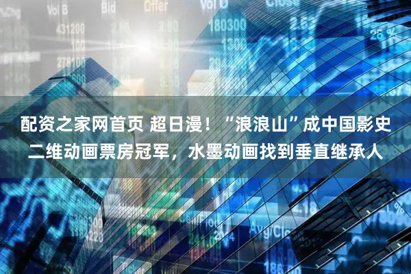 配资之家网首页 超日漫！“浪浪山”成中国影史二维动画票房冠军，水墨动画找到垂直继承人