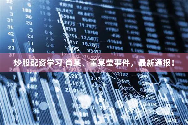 炒股配资学习 肖某、董某莹事件，最新通报！