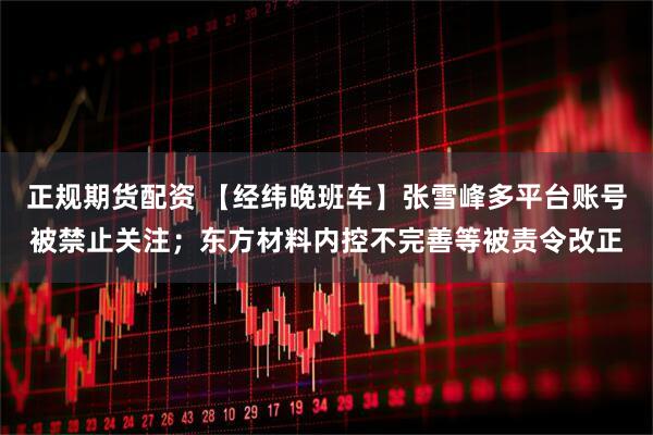 正规期货配资 【经纬晚班车】张雪峰多平台账号被禁止关注；东方材料内控不完善等被责令改正