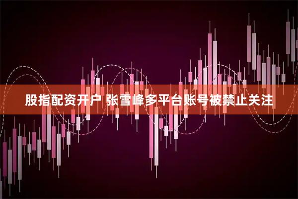 股指配资开户 张雪峰多平台账号被禁止关注