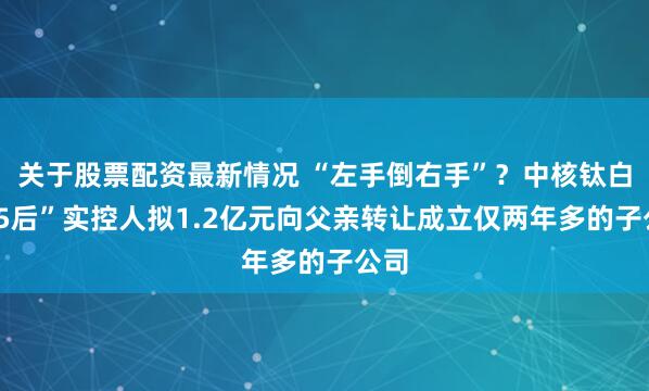 关于股票配资最新情况 “左手倒右手”？中核钛白“95后”实控人拟1.2亿元向父亲转让成立仅两年多的子公司