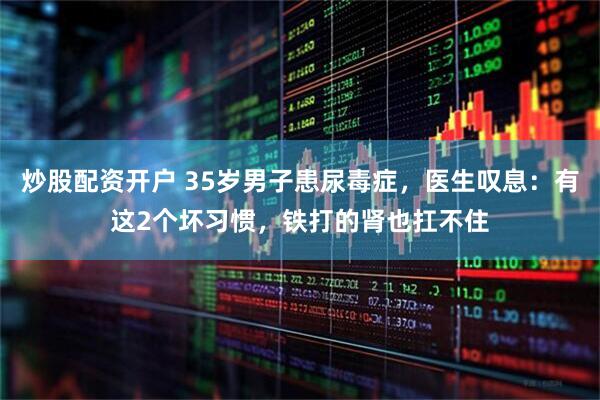 炒股配资开户 35岁男子患尿毒症，医生叹息：有这2个坏习惯，铁打的肾也扛不住