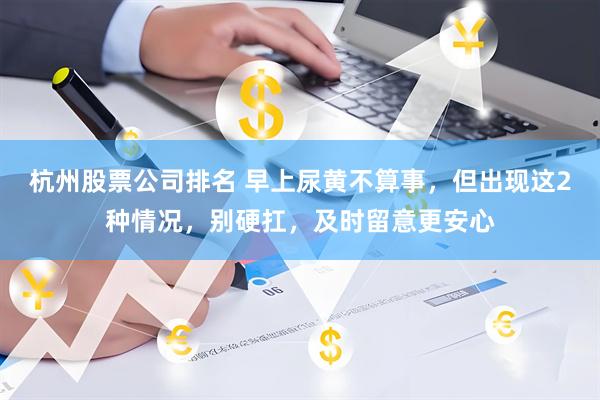 杭州股票公司排名 早上尿黄不算事，但出现这2种情况，别硬扛，及时留意更安心