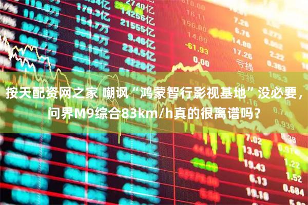 按天配资网之家 嘲讽“鸿蒙智行影视基地”没必要，问界M9综合83km/h真的很离谱吗？