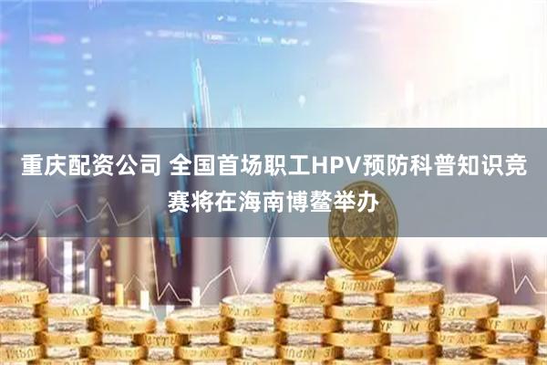 重庆配资公司 全国首场职工HPV预防科普知识竞赛将在海南博鳌举办