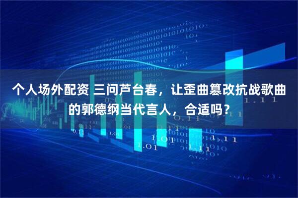 个人场外配资 三问芦台春，让歪曲篡改抗战歌曲的郭德纲当代言人，合适吗？